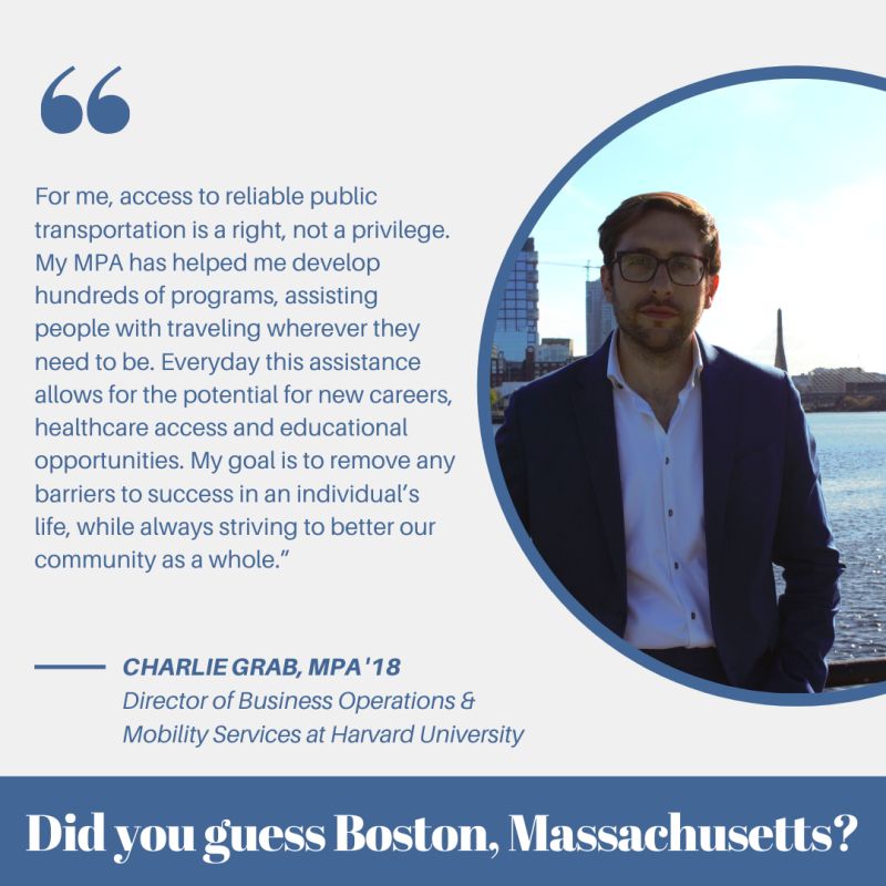 For me, access to reliable public transportation is a right, not a privilege. My MPA has helped me develop hundreds of programs, assisting people with traveling wherever they need ot be. Everyday this assistance allows for the potential for new careers, healthcare access and educational opportunities. My goal is to remove any barriers to success in an individual's life,, while always striving to better our community as a whole." - Charlie Grab, MPA '18 Director of Business Operations & Mobility Services at Harvard University - did you guess Boston, Massachusetts?