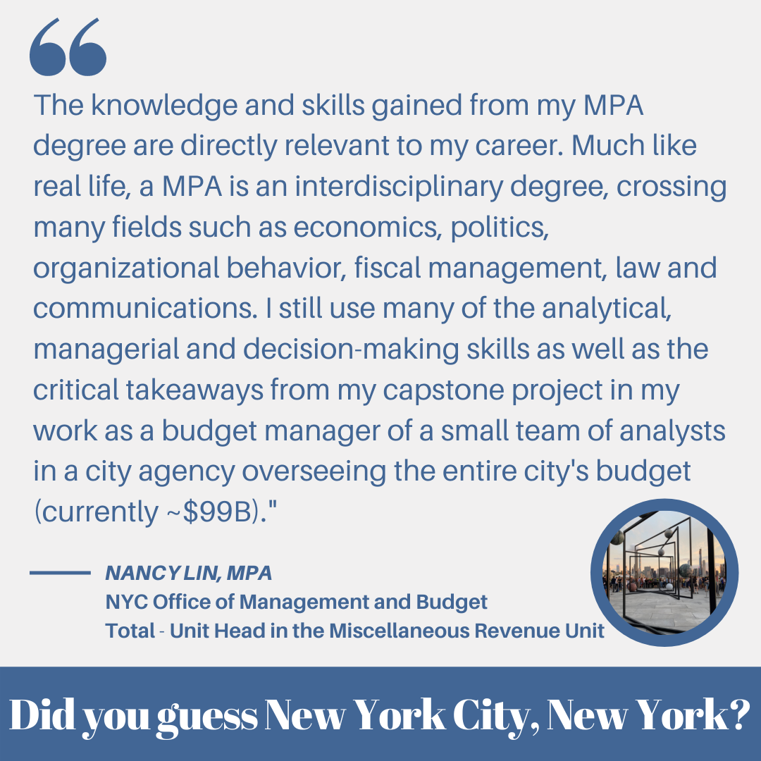 “The knowledge and skills gained from my MPA degree are directly relevant to my career. Much like real life, a MPA is an interdisciplinary degree, crossing many fields such as economics, politics, organizational behavior, fiscal management, law and communications. I still use many of the analytical, managerial and decision-making skills as well as the critical takeaways from my capstone project in my work as a budget manager of a small team of analysts in a city agency overseeing the entire city's budget (currently ~$99B)." – Nancy Lin, MPA (NYC Office of Management and Budget Total – Unit Head in the Miscellaneous Revenue Unit)