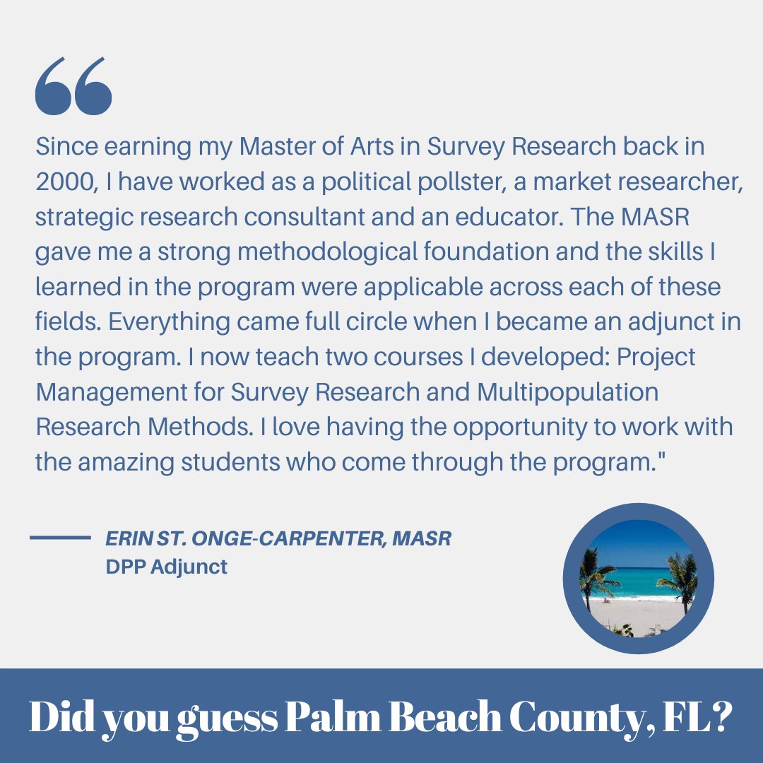 "Since earning my masters of arts in survey research back in 2000, I have worked as a political pollster, a market researcher, strategic research consultant and an educator. The MASR gave me a strong methodological foundation and the skills I learned in the program were applicable across each of these fields. Everything came full circle when I became an adjunct in the program. I now teach two courses I developed: project management for survey research and multipopulation research methods. I love having the opportunity to work with the amazing students who come through the program." - Erin St. Onge-Carpenter, MASR - DPP Adjunct / Did you guess Palm Beach County, FL?
